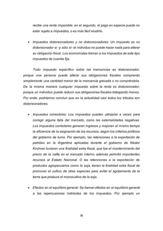 38
recibe una renta imponible; en el segundo, el pago en especie puede no
estar sujeto a impuestos, o es más fácil eludirlo.
 Impuestos distorsionadores y no distorsionadores: Un impuesto es no
distorsionador si -y sólo si- el individuo no puede hacer nada para alterar
su obligación fiscal. Los economistas llaman a los impuestos de este tipo
impuestos de cuantía fija.
Todo impuesto específico sobre las mercancías es distorsionador,
porque una persona puede alterar sus obligaciones fiscales comprando
simplemente una cantidad menor de la mercancía gravada o no comprándola.
De la misma manera cualquier impuesto sobre la renta es distorsionador,
porque un individuo puede reducir sus obligaciones fiscales trabajando menos.
Por ende, podríamos concluir que en la actualidad casi todos los tributos son
distorsionadores.
 Impuestos correctores: Los impuestos pueden utilizarse a veces para
corregir alguna falla del mercado, como las externalidades negativas.
Los impuestos correctores generan ingresos y mejoran al mismo tiempo
la eficiencia de la asignación de los recursos, según los criterios políticos
del gobierno de turno. Por ejemplo, las retenciones a la exportación de
petróleo en la Argentina aplicadas durante el gobierno de Néstor
Kirchner tuvieron una finalidad extra fiscal, que fue el mantenimiento del
precio de la nafta en el mercado interno; además permitió importantes
recursos al Estado Nacional. O las retenciones a la exportación de
productos agropecuarios como la soja, tienen la finalidad extra fiscal de
promover el cultivo de otras especies para evitar el agotamiento de la
tierra que produce el monocultivo de la soja.
 Efectos en el equilibrio general: Se llaman efectos en el equilibrio general
a las repercusiones indirectas de los impuestos. Por ejemplo un
 