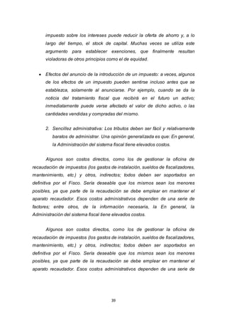 39
impuesto sobre los intereses puede reducir la oferta de ahorro y, a lo
largo del tiempo, el stock de capital. Muchas veces se utiliza este
argumento para establecer exenciones, que finalmente resultan
violadoras de otros principios como el de equidad.
 Efectos del anuncio de la introducción de un impuesto: a veces, algunos
de los efectos de un impuesto pueden sentirse incluso antes que se
establezca, solamente al anunciarse. Por ejemplo, cuando se da la
noticia del tratamiento fiscal que recibirá en el futuro un activo;
inmediatamente puede verse afectado el valor de dicho activo, o las
cantidades vendidas y compradas del mismo.
2. Sencillez administrativa: Los tributos deben ser fácil y relativamente
baratos de administrar. Una opinión generalizada es que: En general,
la Administración del sistema fiscal tiene elevados costos.
Algunos son costos directos, como los de gestionar la oficina de
recaudación de impuestos (los gastos de instalación, sueldos de fiscalizadores,
mantenimiento, etc.) y otros, indirectos; todos deben ser soportados en
definitiva por el Fisco. Sería deseable que los mismos sean los menores
posibles, ya que parte de la recaudación se debe emplear en mantener el
aparato recaudador. Esos costos administrativos dependen de una serie de
factores; entre otros, de la información necesaria, la En general, la
Administración del sistema fiscal tiene elevados costos.
Algunos son costos directos, como los de gestionar la oficina de
recaudación de impuestos (los gastos de instalación, sueldos de fiscalizadores,
mantenimiento, etc.) y otros, indirectos; todos deben ser soportados en
definitiva por el Fisco. Sería deseable que los mismos sean los menores
posibles, ya que parte de la recaudación se debe emplear en mantener el
aparato recaudador. Esos costos administrativos dependen de una serie de
 