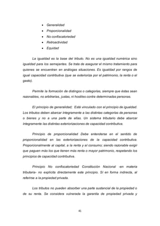 41
 Generalidad
 Proporcionalidad
 No confiscatoriedad
 Retroactividad
 Equidad
La igualdad es la base del tributo. No es una igualdad numérica sino
igualdad para los semejantes. Se trata de asegurar el mismo tratamiento para
quienes se encuentran en análogas situaciones. Es igualdad por rangos de
igual capacidad contributiva (que se exterioriza por el patrimonio, la renta o el
gasto).
Permite la formación de distingos o categorías, siempre que éstas sean
razonables, no arbitrarias, justas, ni hostiles contra determinadas personas.
El principio de generalidad; Está vinculado con el principio de igualdad.
Los tributos deben abarcar íntegramente a las distintas categorías de personas
o bienes y no a una parte de ellas. Un sistema tributario debe abarcar
íntegramente las distintas exteriorizaciones de capacidad contributiva.
Principio de proporcionalidad Debe entenderse en el sentido de
proporcionalidad en las exteriorizaciones de la capacidad contributiva.
Proporcionalmente al capital, a la renta y al consumo; siendo razonable exigir
que paguen más los que tienen más renta o mayor patrimonio, respetando los
principios de capacidad contributiva.
Principio No confiscatoriedad Constitución Nacional -en materia
tributaria- no explicita directamente este principio. Sí en forma indirecta, al
referirse a la propiedad privada.
Los tributos no pueden absorber una parte sustancial de la propiedad o
de su renta. Se considera vulnerada la garantía de propiedad privada y
 