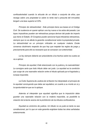 42
confiscatoriedad cuando la alícuota de un tributo o conjunto de ellos, que
recaiga sobre una propiedad (o sobre la renta real o presunta del inmueble)
tenga/n una tasa superior al 33%.
Principio de retroactividad; Este principio tiene sus bases en el Código
Civil. Se sustancia en querer aplicar una ley nueva a los actos del pasado. Las
leyes impositivas pueden ser retroactivas porque derivan del poder de imperio
que tiene el Estado. El Congreso puede sancionar leyes tributarias retroactivas,
siempre que no se afecte la garantía constitucional sobre la propiedad privada.
La retroactividad es un principio criticable en cualquier materia. Existe
consenso doctrinario respecto de que hay que respetar las reglas de juego y
precisamente para ello es necesario que se conozcan con anterioridad.
La ley siempre debería ser preexistente a los hechos sobre los cuales se
va a aplicar.
Principio de equidad, Está relacionado con la justicia y la razonabilidad.
La consigna sería que todo tributo debe ser justo. La equidad es la condición
que surge de una razonable relación entre el tributo aplicado por el legislador y
la base imponible.
La Corte Suprema de Justicia de la Nación ha interpretado el principio de
la equidad concluyendo que debe ser equitativo; en cuanto a su monto en sí y
la oportunidad en que se lo aplique.
Además al interpretar que equidad significa que la imposición debe
guardar una razonable relación con la materia imponible, se posibilitó la
creación de la teoría acerca de la prohibición de los tributos confiscatorios.
Equidad es sinónimo de justicia. Un tributo no es justo en tanto no sea
constitucional, por lo que en esta garantía engloban todas las otras señaladas
anteriormente.
 