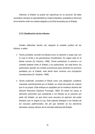 43
Además, el Estado no puede ser caprichoso en su accionar. Se debe
considerar siempre la razonabilidad en materia tributaria, analizada en términos
de la relación entre los medios elegidos y los fines buscados por el Estado.
2.7.2 Clasificación de los tributos
Existen diferentes teorías con respecto al carácter jurídico de los
tributos, a saber:
 Teoría privatista: concibe los tributos como un derecho o carga real, con
lo cual lo limita a los gravámenes inmobiliarios. Su origen está en el
tributo romano (G. Vizcaino, 1996). Teoría contractual: lo asimila a un
contrato bilateral entre el Estado y los particulares. De esta forma, los
particulares aportan los medios económicos para solventar los servicios
prestados por el Estado; esta teoría tiene inmersa una concepción
rousseauniana (G. Vizcaino, 1996).
 Teoría publicista: considera el tributo como una obligación unilateral,
impuesta coercitivamente por el Estado, en virtud del poder de imperio
que le es propio. Este enfoque es adoptado por la moderna doctrina del
derecho financiero (Giuliano Fonrouge, 1962). En todos los casos, el
elemento primordial que caracteriza a los tributos es la coerción por
parte del Estado, ya que toma esos recursos en ejercicio del poder
tributario que le asigna la Ley. Este aspecto distingue a los tributos de
los recursos patrimoniales. De allí que también se los denomine
derivados, porque derivan de la voluntad soberana del Estado.
 