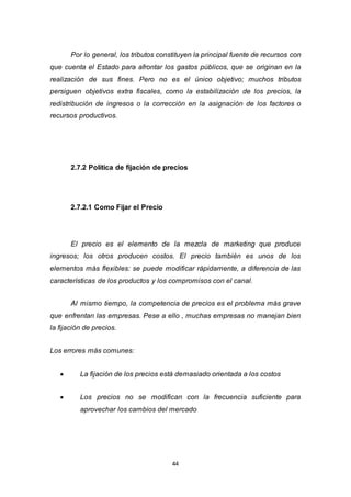 44
Por lo general, los tributos constituyen la principal fuente de recursos con
que cuenta el Estado para afrontar los gastos públicos, que se originan en la
realización de sus fines. Pero no es el único objetivo; muchos tributos
persiguen objetivos extra fiscales, como la estabilización de los precios, la
redistribución de ingresos o la corrección en la asignación de los factores o
recursos productivos.
2.7.2 Política de fijación de precios
2.7.2.1 Como Fijar el Precio
El precio es el elemento de la mezcla de marketing que produce
ingresos; los otros producen costos. El precio también es unos de los
elementos más flexibles: se puede modificar rápidamente, a diferencia de las
características de los productos y los compromisos con el canal.
Al mismo tiempo, la competencia de precios es el problema más grave
que enfrentan las empresas. Pese a ello , muchas empresas no manejan bien
la fijación de precios.
Los errores más comunes:
 La fijación de los precios está demasiado orientada a los costos
 Los precios no se modifican con la frecuencia suficiente para
aprovechar los cambios del mercado
 
