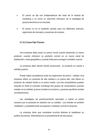 45
 El precio se fija con independencia del resto de la mezcla de
marketing y no como un elemento intrínseco de la estrategia de
posicionamiento en el mercado
 El precio no es lo bastante variado para los diferentes artículos,
segmentos de mercado y ocasiones de compra .
2.7.2.2 Como Fijar Precios
Una empresa debe poner un precio inicial cuando desarrolla un nuevo
producto, cuando introduce su producto normal en un nuevo canal de
distribución o área geográfica y cuando licita para conseguir contratos nuevos.
La empresa debe decidir donde posicionará su producto en cuanto a
calidad y precio.
Puede haber competencia entre los segmentos de precio - calidad. Una
empresa ofrece un producto de alta calidad a un precio alto, otra ofrece un
producto de calidad media a un precio medio. Los tres competidores pueden
coexistir en tanto el mercado mantenga tres grupos de compradores: quienes
insisten en la calidad, quienes insisten en el precio, y quienes equilibran ambas
consideraciones.
Las estrategias de posicionamiento equivalen a cobrar un precio
excesivo por el producto en relación con su calidad . Los clientes se sentirán
“estafados” y probablemente se quejaran o hablaran mal de la empresa.
La empresa tiene que considerar muchos factores al establecer su
política de precios. Describiremos un procedimiento de seis pasos:
 
