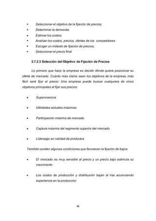 46
 Seleccionar el objetivo de la fijación de precios;
 Determinar la demanda;
 Estimar los costos;
 Analizar los costos, precios, ofertas de los competidores
 Escoger un método de fijación de precios;
 Seleccionar el precio final
2.7.2.3 Selección del Objetivo de Fijación de Precios
Lo primero que hace la empresa es decidir dónde quiere posicionar su
oferta de mercado. Cuánto más claros sean los objetivos de la empresa, más
fácil será fijar el precio: Una empresa puede buscar cualquiera de cinco
objetivos principales al fijar sus precios:
 Supervivencia
 Utilidades actuales máximas
 Participación máxima de mercado
 Captura máxima del segmento superior del mercado
 Liderazgo en calidad de productos
También existen algunas condiciones que favorecen la fijación de bajos:
 El mercado es muy sensible al precio y un precio bajo estimula su
crecimiento
 Los costos de producción y distribución bajan al irse acumulando
experiencia en la producción
 