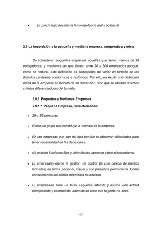 47
 El precio bajo desalienta la competencia real y potencial
2.8 La imposición a la pequeña y mediana empresa, cooperativa y mixta
Se consideran pequeñas empresas aquellas que tienen menos de 20
trabajadores, y medianas las que tienen entre 20 y 500 empleados aunque,
como es natural, esta definición es susceptible de variar en función de los
distintos contextos económicos e históricos. Por ello, no existe una definición
única de la empresa en función de su dimensión, sino que se utilizan diversos
criterios diferenciadores del tamaño.
2.8.1 Pequeñas y Medianas Empresas
2.8.1.1 Pequeña Empresa, Características:
 20 a 25 personas.
 Existe un grupo que constituye la esencia de la empresa.
 En las empresas que son del tipo familiar se observan dificultades para
tener racionalidad en las decisiones.
 No existen funciones fijas y delimitadas, tampoco existe planeamiento.
 El empresario ejerce la gestión de control (la cual carece de medios
formales) en forma personal, visual y con presencia permanente. Como
consecuencia los demás miembros no deciden.
 El empresario tiene un falso esquema fatalista y asume una actitud
omnipotente y paternalista, además de creer que la gente no sirve.
 