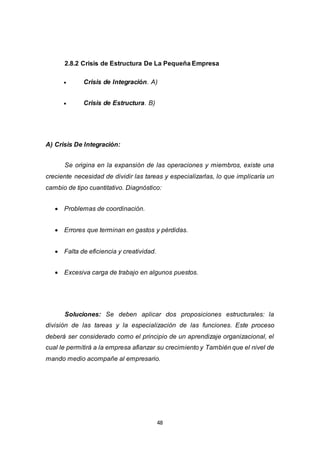 48
2.8.2 Crisis de Estructura De La Pequeña Empresa
 Crisis de Integración. A)
 Crisis de Estructura. B)
A) Crisis De Integración:
Se origina en la expansión de las operaciones y miembros, existe una
creciente necesidad de dividir las tareas y especializarlas, lo que implicaría un
cambio de tipo cuantitativo. Diagnóstico:
 Problemas de coordinación.
 Errores que terminan en gastos y pérdidas.
 Falta de eficiencia y creatividad.
 Excesiva carga de trabajo en algunos puestos.
Soluciones: Se deben aplicar dos proposiciones estructurales: la
división de las tareas y la especialización de las funciones. Este proceso
deberá ser considerado como el principio de un aprendizaje organizacional, el
cual le permitirá a la empresa afianzar su crecimiento y También que el nivel de
mando medio acompañe al empresario.
 