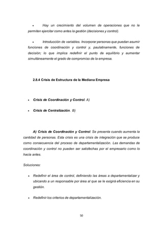 50
 Hay un crecimiento del volumen de operaciones que no le
permiten ejercitar como antes la gestión (decisiones y control).
 Introducción de variables. Incorporar personas que puedan asumir
funciones de coordinación y control y, paulatinamente, funciones de
decisión; lo que implica redefinir el punto de equilibrio y aumentar
simultáneamente el grado de compromiso de la empresa.
2.8.4 Crisis de Estructura de la Mediana Empresa
 Crisis de Coordinación y Control. A)
 Crisis de Centralización. B)
A) Crisis de Coordinación y Control: Se presenta cuando aumenta la
cantidad de personas. Esta crisis es una crisis de integración que se produce
como consecuencia del proceso de departamentalización. Las demandas de
coordinación y control no pueden ser satisfechas por el empresario como lo
hacía antes.
Soluciones:
 Redefinir el área de control, definiendo las áreas a departamentalizar y
ubicando a un responsable por área al que se le exigirá eficiencia en su
gestión.
 Redefinir los criterios de departamentalización.
 
