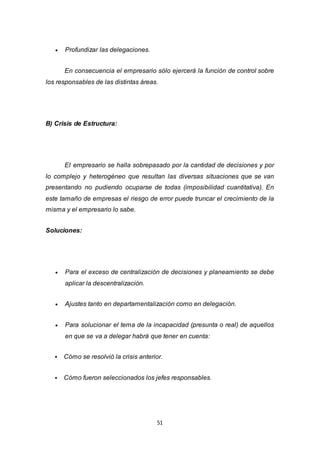 51
 Profundizar las delegaciones.
En consecuencia el empresario sólo ejercerá la función de control sobre
los responsables de las distintas áreas.
B) Crisis de Estructura:
El empresario se halla sobrepasado por la cantidad de decisiones y por
lo complejo y heterogéneo que resultan las diversas situaciones que se van
presentando no pudiendo ocuparse de todas (imposibilidad cuantitativa). En
este tamaño de empresas el riesgo de error puede truncar el crecimiento de la
misma y el empresario lo sabe.
Soluciones:
 Para el exceso de centralización de decisiones y planeamiento se debe
aplicar la descentralización.
 Ajustes tanto en departamentalización como en delegación.
 Para solucionar el tema de la incapacidad (presunta o real) de aquellos
en que se va a delegar habrá que tener en cuenta:
 Cómo se resolvió la crisis anterior.
 Cómo fueron seleccionados los jefes responsables.
 