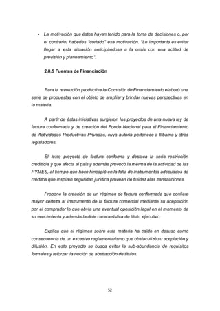 52
 La motivación que éstos hayan tenido para la toma de decisiones o, por
el contrario, haberles "cortado" esa motivación. "Lo importante es evitar
llegar a esta situación anticipándose a la crisis con una actitud de
previsión y planeamiento".
2.8.5 Fuentes de Financiación
Para la revolución productiva la Comisión de Financiamiento elaboró una
serie de propuestas con el objeto de ampliar y brindar nuevas perspectivas en
la materia.
A partir de éstas iniciativas surgieron los proyectos de una nueva ley de
factura conformada y de creación del Fondo Nacional para el Financiamiento
de Actividades Productivas Privadas, cuya autoría pertenece a Ilibarne y otros
legisladores.
El texto proyecto de factura conforma y destaca la seria restricción
crediticia y que afecta al país y además provocó la merma de la actividad de las
PYMES, al tiempo que hace hincapié en la falta de instrumentos adecuados de
créditos que inspiren seguridad jurídica provean de fluidez alas transacciones.
Propone la creación de un régimen de factura conformada que confiera
mayor certeza al instrumento de la factura comercial mediante su aceptación
por el comprador lo que obvia una eventual oposición legal en el momento de
su vencimiento y además la dote característica de título ejecutivo.
Explica que el régimen sobre esta materia ha caído en desuso como
consecuencia de un excesivo reglamentarismo que obstaculizó su aceptación y
difusión. En este proyecto se busca evitar la sub-abundancia de requisitos
formales y reforzar la noción de abstracción de títulos.
 