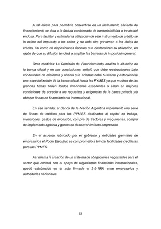 53
A tal efecto para permitirle convertirse en un instrumento eficiente de
financiamiento se dota a la factura conformada de transmisibilidad a través del
endoso. Para facilitar y estimular la utilización de este instrumento de crédito se
lo exime del impuesto a los sellos y de todo otro gravamen a los títulos de
crédito, así como de disposiciones fiscales que obstaculicen su utilización, en
razón de que su difusión tenderá a ampliar las barreras de imposición general.
Otras medidas: La Comisión de Financiamiento, analizó la situación de
la banca oficial y en sus conclusiones señaló que debe reestructurarse bajo
condiciones de eficiencia y añadió que además debe buscarse y establecerse
una especialización de la banca oficial hacia las PYMES ya que muchas de las
grandes firmas tienen fondos financieros excedentes o están en mejores
condiciones de acceder a los requisitos y exigencias de la banca privada y/u
obtener líneas de financiamiento internacional.
En ese sentido, el Banco de la Nación Argentina implementó una serie
de líneas de créditos para las PYMES destinadas al capital de trabajo,
inversiones, gastos de evolución, compra de tractores y maquinarias, compra
de implemento agrícola y gastos de desenvolvimiento empresario.
En el acuerdo rubricado por el gobierno y entidades gremiales de
empresarios el Poder Ejecutivo se comprometió a brindar facilidades crediticias
para las PYMES.
Así misma la creación de un sistema de obligaciones negociables para el
sector que contará con el apoyo de organismos financieros internacionales,
quedó establecido en el acta firmada el 2-9-1991 entre empresarios y
autoridades nacionales.
 