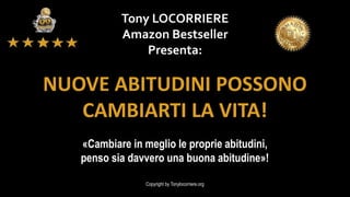 Tony LOCORRIERE
Amazon Bestseller
Presenta:
Copyright by Tonylocorriere.org
«Cambiare in meglio le proprie abitudini,
penso sia davvero una buona abitudine»!
NUOVE ABITUDINI POSSONO
CAMBIARTI LA VITA!
 