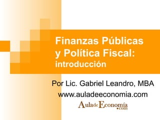 Finanzas Públicas y Política Fiscal:  introducción Por Lic. Gabriel Leandro, MBA www.auladeeconomia.com 