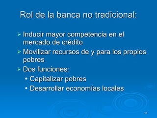 Rol de la banca no tradicional: Inducir mayor competencia en el mercado de crédito Movilizar recursos de y para los propios pobres   Dos funciones: Capitalizar pobres Desarrollar economías locales 
