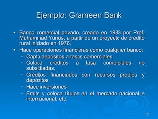 Ejemplo: Grameen Bank Banco comercial privado, creado en 1983 por Prof. Muhammad Yunus, a partir de un proyecto de crédito rural iniciado en 1976.  Hace operaciones financieras como cualquier banco:  Capta depósitos a tasas comerciales  Coloca créditos a tasa comerciales no subsidiadas,  Créditos financiados con recursos propios y depósitos Hace inversiones Emite y coloca títulos en el mercado nacional e internacional, etc.  
