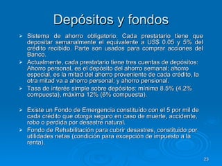 Depósitos y fondos Sistema de ahorro obligatorio. Cada prestatario tiene que depositar semanalmente el equivalente a US$ 0.05 y 5% del crédito recibido. Parte son usados para comprar acciones del Banco.  Actualmente, cada prestatario tiene tres cuentas de depósitos: Ahorro personal, es el depósito del ahorro semanal; ahorro especial, es la mitad del ahorro proveniente de cada crédito, la otra mitad va a ahorro personal; y ahorro pensional. Tasa de interés simple sobre depósitos: mínima 8.5% (4.2% compuesta), máxima 12% (6% compuesta). Existe un Fondo de Emergencia constituído con el 5 por mil de cada crédito que otorga seguro en caso de muerte, accidente,  robo o perdida por desastre natural. Fondo de Rehabilitación para cubrir desastres, constituido por utilidades netas (condición para excepción de impuesto a la renta).  