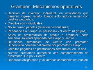 Grameen: Mecanismos operativos Decisión de inversión individual, en actividades que generen ingreso rápido. Banco sólo induce iniciar con créditos pequeños. Créditos son individuales  No se firman papeles (relación de confianza)  Pertenencia a “Grupo” (5 personas) y “Centro” (8 grupos). Antes de presentación de crédito a promotor (cada semana), solicitud aprobada por Grupo y Centro. Reuniones semanales de Centro con promotor. Supervisión cercana del crédito por promotor y Grupo Créditos pagados en prestaciones semanales, en un año. Nuevos préstamos aumentan con comportamiento de prestatario, Grupo y Centro Depósitos obligatorios y voluntarios semanales en reunión 