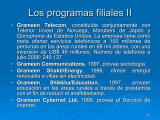 Los programas filiales II Grameen Telecom , constituída conjuntamente con Telenor Invest de Noruega, Marubeni de Japón y Gonophone de Estados Unidos. La empresa tiene como meta ofertar servicios telefónicos a 100 millones de personas en las áreas rurales en 68 mil aldeas, con una inversión de US$ 45 millones. Número de teléfonos a julio 2006: 240,137 Grameen Communications , 1997, provee tecnología. Grameen Shakti/Energy,  1996, ofrece energía renovable a villas sin electricidad. Grameen Shikkha/Education,  1997, proveer educación en las áreas rurales a través de prestamos con el fin de reducir el analfabetismo. Grameen Cybernet Ltd,  1996, provee el Servicio de Internet. 