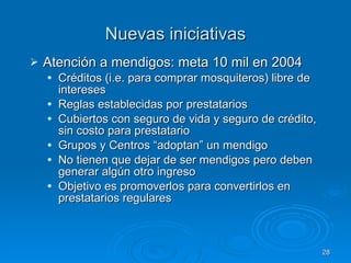 Nuevas iniciativas Atención a mendigos: meta 10 mil en 2004 Créditos (i.e. para comprar mosquiteros) libre de intereses  Reglas establecidas por prestatarios Cubiertos con seguro de vida y seguro de crédito, sin costo para prestatario Grupos y Centros “adoptan” un mendigo No tienen que dejar de ser mendigos pero deben generar algún otro ingreso Objetivo es promoverlos para convertirlos en prestatarios regulares 