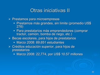 Otras iniciativas II Prestamos para microempresas Prestamos más grandes, sin límite (promedio US$ 276) Para prestatarios más emprendedores (comprar tractor, camión, bomba de riego, etc.) Becas escolares, para hijos de prestatarios Marzo 2008: 69,651 estudiantes Créditos educación superior, para hijos de prestatarios  Marzo 2008: 22,774, por US$ 10.57 millones 