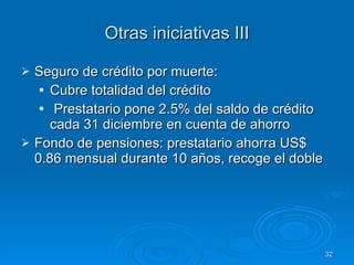 Otras iniciativas III Seguro de crédito por muerte: Cubre totalidad del crédito Prestatario pone 2.5% del saldo de crédito cada 31 diciembre en cuenta de ahorro Fondo de pensiones: prestatario ahorra US$ 0.86 mensual durante 10 años, recoge el doble 