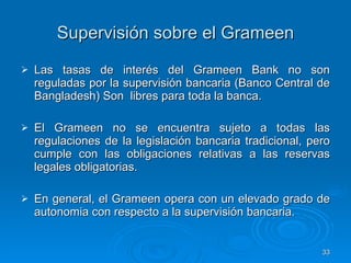 Supervisión sobre el Grameen Las tasas de interés del Grameen Bank no son reguladas por la supervisión bancaria (Banco Central de Bangladesh) Son  libres para toda la banca.  El Grameen no se encuentra sujeto a todas las regulaciones de la legislación bancaria tradicional, pero cumple con las obligaciones relativas a las reservas legales obligatorias.  En general, el Grameen opera con un elevado grado de autonomia con respecto a la supervisión bancaria.  