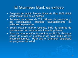 El Grameen Bank es exitoso Después de recibir Premio Novel de Paz 2006 difícil argumentar que no es exitoso Aumento de activos de 7.5 millones de personas y, por consiguiente, afectado favorablemente 37 millones de personas Según estudio interno reciente , 65% de familias de prestatarias han superado la línea de pobreza.   Tasa de recuperación de créditos es 98.2%. Principal causa de atraso es problemas de salud (44% de los incumplimientos).  Para ello el Grameen estableció un programa de salud.   