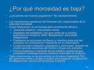 ¿Por qué morosidad es baja? ¿Los pobres son buenos pagadores?  No necesariamente  Los mecanismos operativos del Grameen son responsables de la reducida morosidad.  Crean fidelización: no es forzosa pero sumamente efectiva.  “ Garantía solidaria”: crea presión social  Depósitos del prestatario: con gran parte de su escaso patrimonio en el banco, difícil “desaparecer” para eludir obligaciones.  Prestatario es accionista del Banco y miembro potencial del directorio con participación importante en su desempeño Confianza entre institución, prestatario y comunidad: decisión de crédito ejercida reuniones del Centro y Grupo con promotor.  Forma progresiva y creciente de los créditos: sustancial que prestatario mantenga historia crediticia intachable en el Banco.  Tales mecanismos no se encuentran en la banca tradicional. Por ello garantías reales y avales cruciales para asegurar cumplimiento de obligaciones, con lo cual se excluye a pobres.  