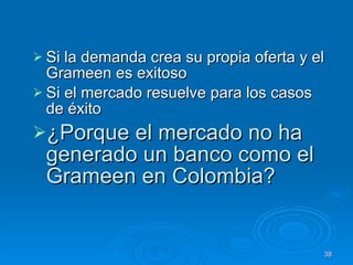 Si la demanda crea su propia oferta y el Grameen es exitoso  Si el mercado resuelve para los casos de éxito  ¿Porque el mercado no ha generado un banco como el Grameen en Colombia? 