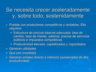 Se necesita crecer aceleradamente y, sobre todo, sostenidamente Posible con productores competitivos y rentables. Ello requiere: Estructura de precios básicos adecuada: tasa de cambio, tasa de interés, salarios, precios de servicios públicos e impuestos competitivos Productividad elevada: capitalizados y capacitados  Generan utilidades Que son invertidas Generan empleo directo e indirecto (autoempleo de alta productividad) 