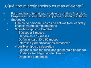 ¿Qué tipo microfinanciero es más eficiente?   Para analizar alternativas, modelo de análisis financiero: Proyecta a 5 años Balance, flujo caja, estado resultados Supuestos:  Gastos de personal, costos de activos fijos, capital y financiamiento complementario 3 posibles tipos de Créditos:  Básicos a 6 meses Generales a 12 meses De Vivienda a 30 o 60 meses Intereses y amortizaciones semanales  4 posibles tipos de depósitos  Ligados a créditos recibidos (porcentaje pequeño)  Un depósito obligatorio de clientes Depósitos semanales  