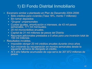 1) El Fondo Distrital Inmobiliario Escenario similar a planteado en Plan de Desarrollo 2004-2008:  Sólo créditos para vivienda (Tasa 18%, monto 7 millones) Sin tomar depósitos “ Grupos” unipersonales Cuotas iguales, amortización e intereses, de 43 mil pesos semanales, 171 mil mensuales.  20 mil microcréditos anuales.  Capital de 31 mil millones de pesos del Distrito  Recursos adicionales prestados a 5 años para una inversión total de 150 mil millones.  Resultados inviables.  Imposible otorgar 20 mil créditos anuales durante cinco años  Aún iniciando su recuperación en montos semanales desde la siguiente semana de otorgado el crédito.  Al 5 año faltante acumulado de caja sería de 307,872 millones de pesos.  