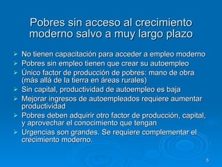 Pobres sin acceso al crecimiento moderno salvo a muy largo plazo No tienen capacitación para acceder a empleo moderno Pobres sin empleo tienen que crear su autoempleo Único factor de producción de pobres: mano de obra (más allá de la tierra en áreas rurales) Sin capital, productividad de autoempleo es baja Mejorar ingresos de autoempleados requiere aumentar productividad Pobres deben adquirir otro factor de producción, capital, y aprovechar el conocimiento que tengan Urgencias son grandes. Se requiere complementar el crecimiento moderno. 