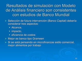Resultados de simulación con Modelo de Análisis financiero son consistentes con estudios de Banco Mundial Selección de futura intervención (Banco Capital) debería considerar tres aspectos: Alcance,  impacto,  eficiencia de costos Mejor es banco tipo Grameen  Si se está pensando en microfinanzas estilo comercial, mejor alimentos por trabajo 