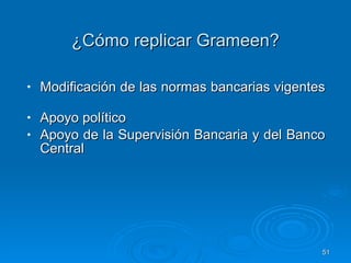 ¿Cómo replicar Grameen? Modificación de las normas bancarias vigentes  Apoyo político Apoyo de la Supervisión Bancaria y del Banco Central  
