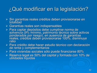¿Qué modificar en la legislación? Sin garantías reales créditos deben provisionarse en totalidad Garantías reales son indispensables Para captar depósitos debe cumplirse norma de solvencia (9% mínimo, patrimonio técnico sobre activos ponderados por riesgo), en ausencia de garantías reales, créditos deben provisionarse 100%, disminuye ratio Para crédito debe hacer estudio técnico con declaración de renta y complementarios Para viviendas sociales sólo puede financiarse 80% Reserva legal es 50% del capital y formada con 10% de utilidades líquidas 