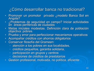 ¿Cómo desarrollar banca no tradicional? Promover un promotor  privado ¿modelo Banco Sol en Angola? ¿Problemas de seguridad en campo? Iniciar actividades en  áreas periféricas de ciudades Metas iniciales modestas. Definición clara de población objectiva: pobres.  Prueba y error para perfeccionar mecanismos operativos  Acompañar créditos con ahorros obligatorios Conservar filosofia del Grameen:  atención a los pobres en sus localidades,  créditos pequeños, garantia solidaria,  participación en grupos y centros  decisiones de créditos de prestatarios Gestión profesional, motivada, no política, eficiente  