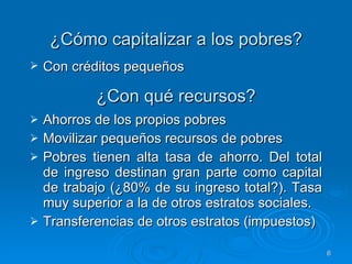¿Con qué recursos? Ahorros de los propios pobres Movilizar pequeños recursos de pobres  Pobres tienen alta tasa de ahorro. De l total de ingreso destinan gran parte como capital de trabajo (¿80% de su ingreso total?). Tasa muy superior a la de otros estratos sociales. Transferencias de otros estratos (impuestos)  ¿Cómo capitalizar a los pobres? Con créditos pequeños 