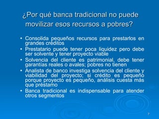 ¿Por qué banca tradicional no puede movilizar esos recursos a pobres?   Consolida pequeños recursos para prestarlos en grandes créditos Prestatario puede tener poca liquidez pero debe ser solvente y tener proyecto viable Solvencia del cliente es patrimonial, debe tener garantías reales o avales; pobres no tienen Analista de banco investiga solvencia del cliente y viabilidad del proyecto; si crédito es pequeño porque proyecto es pequeño, análisis cuesta más que préstamo  Banca tradicional es indispensable para atender otros segmentos 