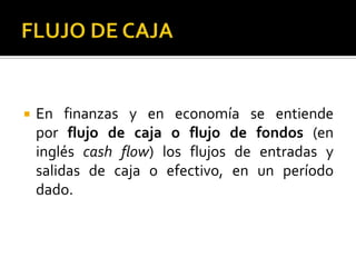    En finanzas y en economía se entiende
    por flujo de caja o flujo de fondos (en
    inglés cash flow) los flujos de entradas y
    salidas de caja o efectivo, en un período
    dado.
 