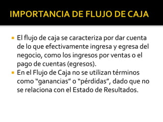    El flujo de caja se caracteriza por dar cuenta
    de lo que efectivamente ingresa y egresa del
    negocio, como los ingresos por ventas o el
    pago de cuentas (egresos).
   En el Flujo de Caja no se utilizan términos
    como “ganancias” o “pérdidas”, dado que no
    se relaciona con el Estado de Resultados.
 