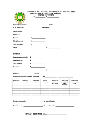 UNIDADEDUCATIVA MUNICIPAL TECNICA TEODORO AYA VILLAVECES
                           AREA DE GESTION EMPRESARIAL PRÁCTICA
                                     INFORME DE FINANZAS
                              Del _____________ al _______________




Nombre de la empresa: ______________________________ Grado: _________

Nº de producción: _______________________   Responsable: _______________________


Saldo anterior                                     $__________________

INGRESAR

Ventas                      $__________________

Otros ingresos              $__________________

Total ingresos              $__________________

Saldo                                             $__________________



EGRESOS

Gastos de producción        $__________________

Gastos Varios               $__________________

Total Egresos               $__________________

Saldo final                 $__________________

                                                   $__________________

Elaboro: __________________      Reviso __________________

Margen de contribución de la empresa         Del _______________ A___________________


PRODUCTO         UNIDADES      PRECIO DE      COSTO       MARGEN DE       VENTAS DE    MARGEN DE
                 VENDIDAS        VENTA       VARIABLE    CONTRIBUCION    PRODUCCION   CONTRIBUCION
                                                           EN PESOS         EN EL        TOTAL
                                                                           PERIODO




Firma responsable: _____________________ Nº identificación: ________________________


Firma Gerente: _________________________ Nº identificación: ________________________




                    REVISADO DOCENTE DE AREA: _________________________
 
