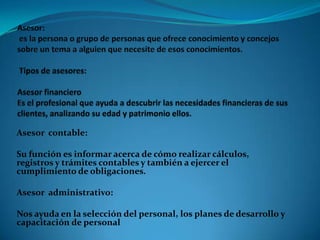 Asesor contable:
Su función es informar acerca de cómo realizar cálculos,
registros y trámites contables y también a ejercer el
cumplimiento de obligaciones.
Asesor administrativo:
Nos ayuda en la selección del personal, los planes de desarrollo y
capacitación de personal

 