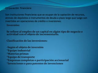Inversión:

Se refiere al empleo de un capital en algún tipo de negocio o
actividad con el objeto de incrementarlo.
Clasificación de las inversiones:

-Según el objeto de inversión
*Equipo industrial
*Materias primas
*Equipo de transporte
*Empresas completas o participación accionarial
*Invenciones o para patentes de invenciones

 