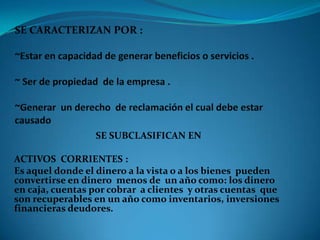 SE SUBCLASIFICAN EN
ACTIVOS CORRIENTES :
Es aquel donde el dinero a la vista o a los bienes pueden
convertirse en dinero menos de un año como: los dinero
en caja, cuentas por cobrar a clientes y otras cuentas que
son recuperables en un año como inventarios, inversiones
financieras deudores.

 