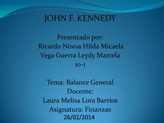 JOHN F. KENNEDY
Presentado por:
Ricardo Novoa Hilda Micaela
Vega Guerra Leydy Marcela
10-1

Tema: Balance General
Docente:
Laura Melisa Lora Barrios
Asignatura: Finanzas

 