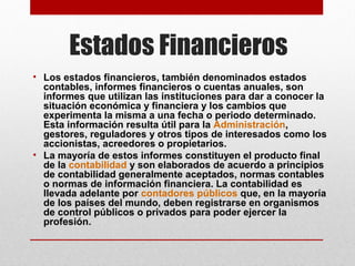 Estados Financieros
• Los estados financieros, también denominados estados 
contables, informes financieros o cuentas anuales, son 
informes que utilizan las instituciones para dar a conocer la 
situación económica y financiera y los cambios que 
experimenta la misma a una fecha o periodo determinado. 
Esta información resulta útil para la Administración, 
gestores, reguladores y otros tipos de interesados como los 
accionistas, acreedores o propietarios.
• La mayoría de estos informes constituyen el producto final 
de la contabilidad y son elaborados de acuerdo a principios 
de contabilidad generalmente aceptados, normas contables 
o normas de información financiera. La contabilidad es 
llevada adelante por contadores públicos que, en la mayoría 
de los países del mundo, deben registrarse en organismos 
de control públicos o privados para poder ejercer la 
profesión.

 