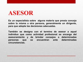 ASESOR
Es un especialista sobre alguna materia que presta concejo
sobre la misma a otra persona, generalmente un dirigente,
para que adopte las decisiones adecuadas.
También se designa con el termino de asesor a aquel
individuo que como actividad profesional se encarga del
asesoramiento y de brindar consejos a determinadas
personas
que
se
encuentran
ante
determinadas
circunstancias.

 