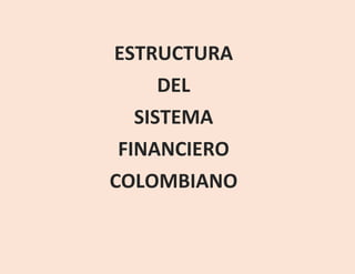 ESTRUCTURA
DEL
SISTEMA
FINANCIERO
COLOMBIANO
 