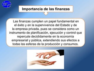 Importancia de las finanzas
Las finanzas cumplen un papel fundamental en
el éxito y en la supervivencia del Estado y de
la empresa privada, pues se considera como un
instrumento de planificación, ejecución y control que
repercute decididamente en la economía
empresarial y pública, extendiendo sus efectos a
todas las esferas de la producción y consumos.
 