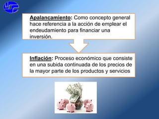 Apalancamiento: Como concepto general
hace referencia a la acción de emplear el
endeudamiento para financiar una
inversión.
Inflación: Proceso económico que consiste
en una subida continuada de los precios de
la mayor parte de los productos y servicios
 